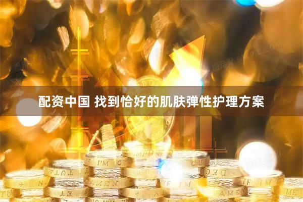 配资中国 找到恰好的肌肤弹性护理方案